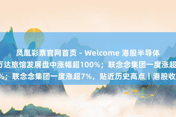 凤凰彩票官网首页 - Welcome 港股半导体板块领涨；内房股走强，万达旅馆发展盘中涨幅超100%；联念念集团一度涨超7%，贴近历史高点丨港股收盘