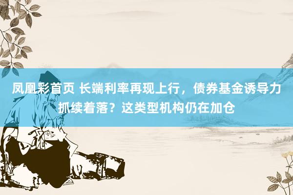 凤凰彩首页 长端利率再现上行，债券基金诱导力抓续着落？这类型机构仍在加仓