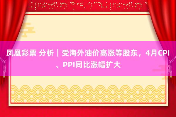 凤凰彩票 分析|受海外油价高涨等股东,4月CPI、PPI同比涨幅扩大
