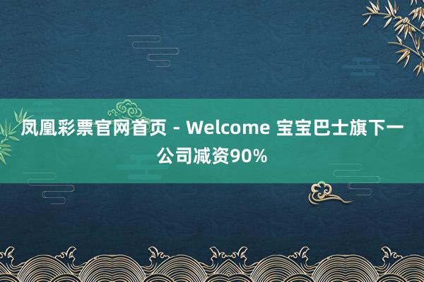 凤凰彩票官网首页 - Welcome 宝宝巴士旗下一公司减资90%
