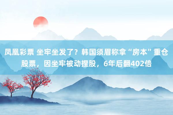 凤凰彩票 坐牢坐发了？韩国须眉称拿“房本”重仓股票，因坐牢被动捏股，6年后翻402倍