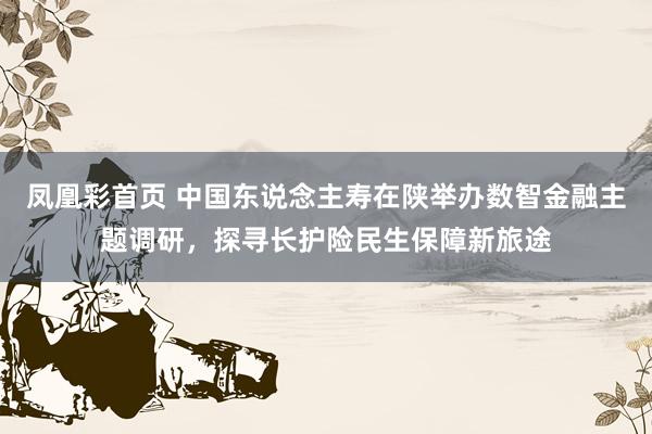 凤凰彩首页 中国东说念主寿在陕举办数智金融主题调研，探寻长护险民生保障新旅途