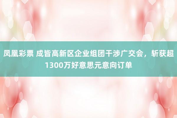 凤凰彩票 成皆高新区企业组团干涉广交会,斩获超1300万好意思元意向订单