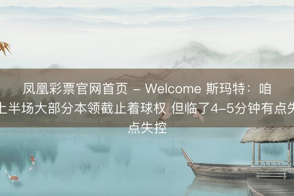 凤凰彩票官网首页 - Welcome 斯玛特：咱们上半场大部分本领截止着球权 但临了4-5分钟有点失控