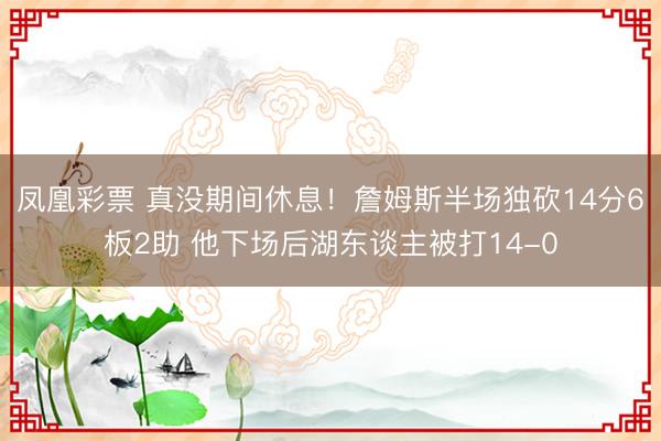 凤凰彩票 真没期间休息！詹姆斯半场独砍14分6板2助 他下场后湖东谈主被打14-0