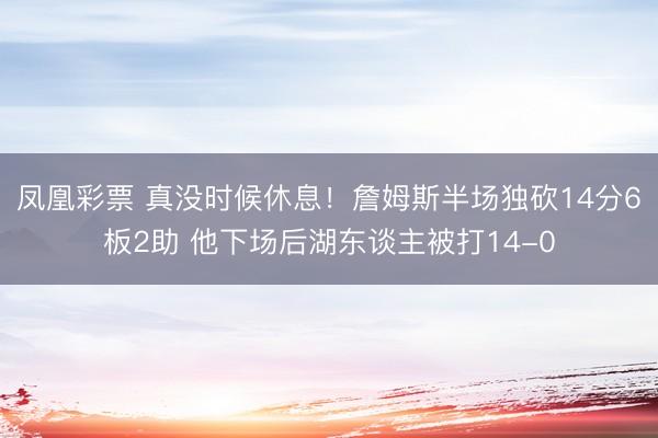 凤凰彩票 真没时候休息！詹姆斯半场独砍14分6板2助 他下场后湖东谈主被打14-0