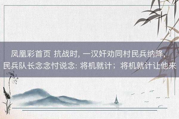 凤凰彩首页 抗战时， 一汉奸劝同村民兵纳降， 民兵队长念念忖说念: 将机就计；将机就计让他来
