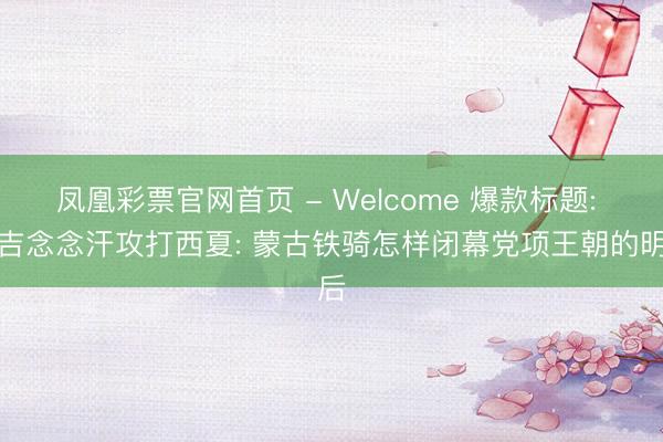 凤凰彩票官网首页 - Welcome 爆款标题: 成吉念念汗攻打西夏: 蒙古铁骑怎样闭幕党项王朝的明后