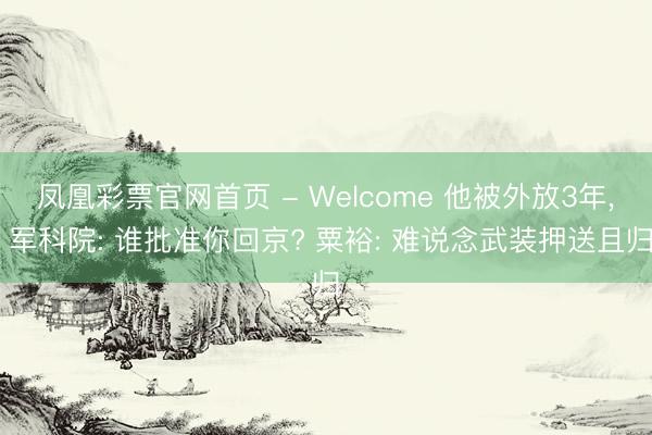 凤凰彩票官网首页 - Welcome 他被外放3年， 军科院: 谁批准你回京? 粟裕: 难说念武装押送且归