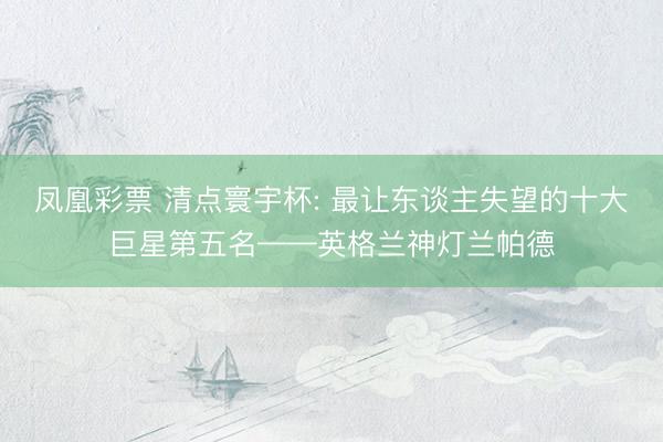 凤凰彩票 清点寰宇杯: 最让东谈主失望的十大巨星第五名——英格兰神灯兰帕德