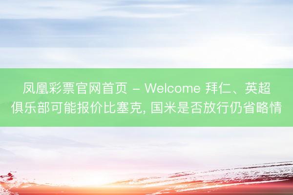 凤凰彩票官网首页 - Welcome 拜仁、英超俱乐部可能报价比塞克， 国米是否放行仍省略情