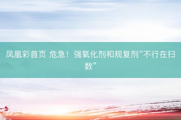 凤凰彩首页 危急！强氧化剂和规复剂“不行在扫数”