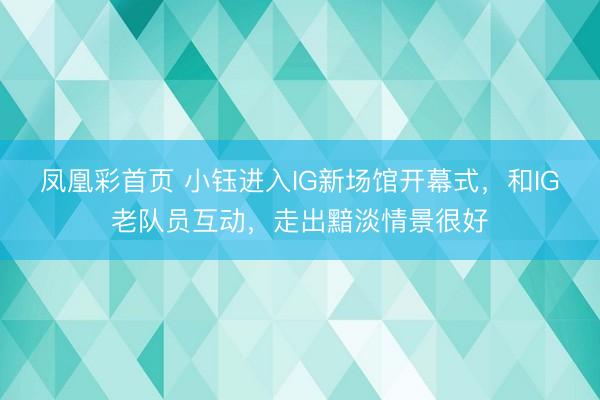 凤凰彩首页 小钰进入IG新场馆开幕式，和IG老队员互动，走出黯淡情景很好