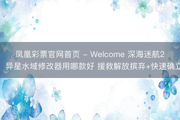 凤凰彩票官网首页 - Welcome 深海迷航2：异星水域修改器用哪款好 援救解放摈弃+快速确立