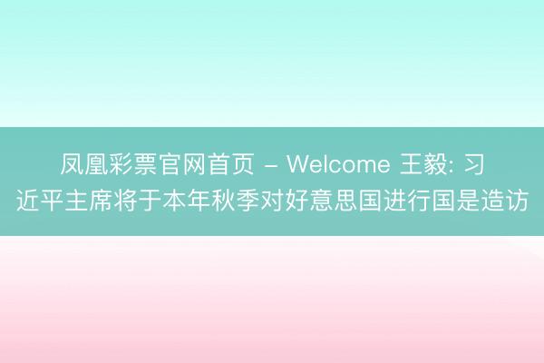 凤凰彩票官网首页 - Welcome 王毅: 习近平主席将于本年秋季对好意思国进行国是造访