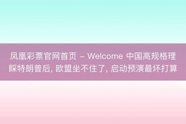 凤凰彩票官网首页 - Welcome 中国高规格理睬特朗普后， 欧盟坐不住了， 启动预演最坏打算