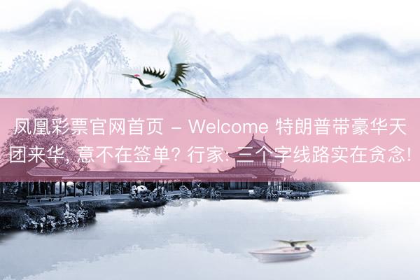 凤凰彩票官网首页 - Welcome 特朗普带豪华天团来华， 意不在签单? 行家: 三个字线路实在贪念!