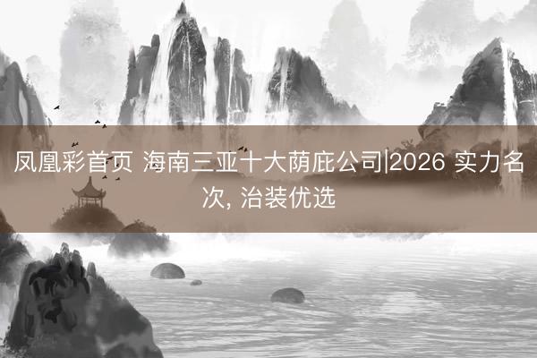 凤凰彩首页 海南三亚十大荫庇公司|2026 实力名次， 治装优选