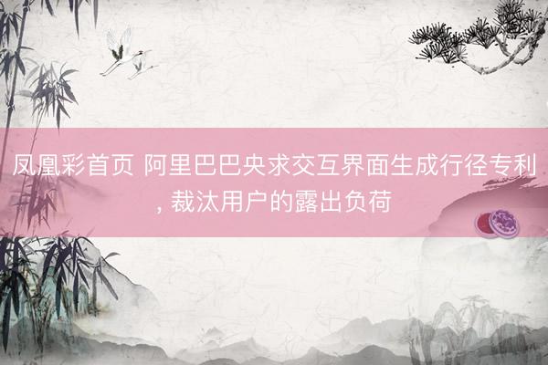 凤凰彩首页 阿里巴巴央求交互界面生成行径专利， 裁汰用户的露出负荷