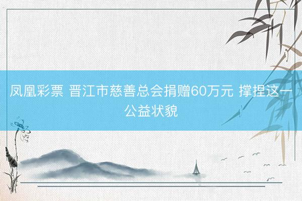 凤凰彩票 晋江市慈善总会捐赠60万元 撑捏这一公益状貌