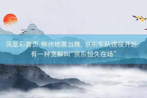 凤凰彩首页 柳州地震当晚， 京东车队连夜开赴: 有一种宽解叫“京东恒久在场”