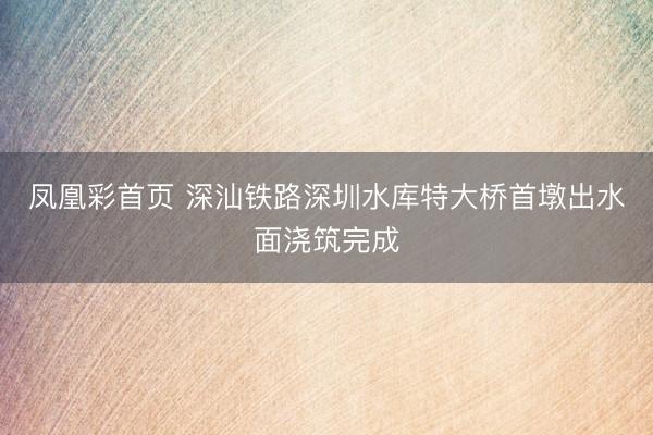 凤凰彩首页 深汕铁路深圳水库特大桥首墩出水面浇筑完成