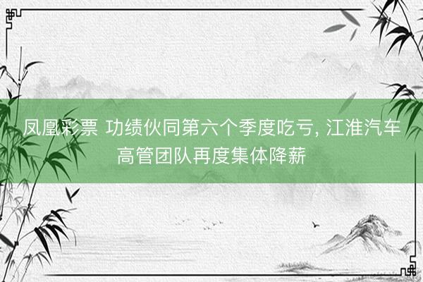 凤凰彩票 功绩伙同第六个季度吃亏， 江淮汽车高管团队再度集体降薪