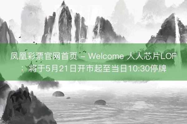 凤凰彩票官网首页 - Welcome 人人芯片LOF：将于5月21日开市起至当日10:30停牌