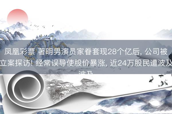 凤凰彩票 著明男演员家眷套现28个亿后， 公司被立案探访! 经常误导使股价暴涨， 近24万股民遭波及