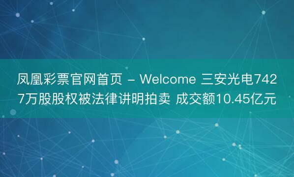 凤凰彩票官网首页 - Welcome 三安光电7427万股股权被法律讲明拍卖 成交额10.45亿元