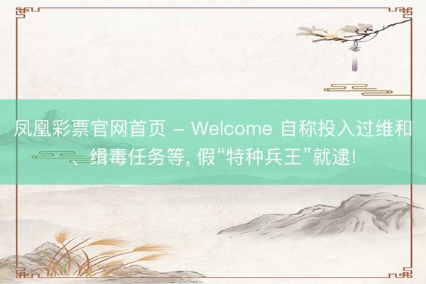 凤凰彩票官网首页 - Welcome 自称投入过维和、缉毒任务等， 假“特种兵王”就逮!