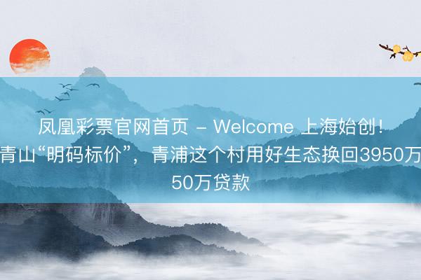 凤凰彩票官网首页 - Welcome 上海始创!绿水青山“明码标价”,青浦这个村用好生态换回3950万贷款