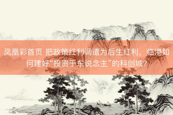 凤凰彩首页 把政策红利调遣为后生红利，临港如何建好“投资于东说念主”的科创城？