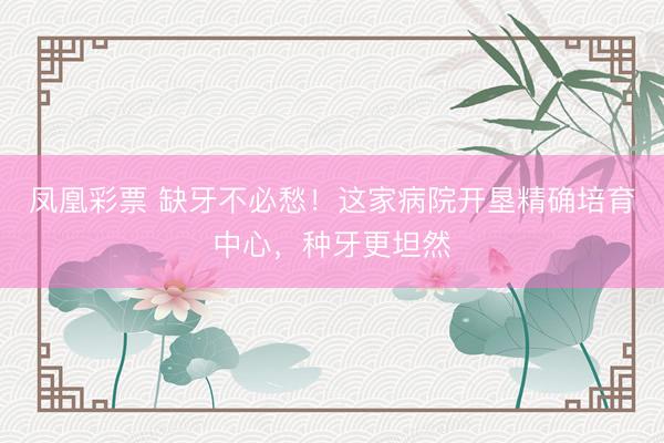 凤凰彩票 缺牙不必愁！这家病院开垦精确培育中心，种牙更坦然