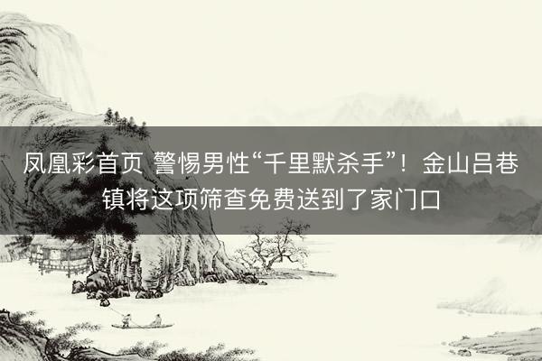 凤凰彩首页 警惕男性“千里默杀手”！金山吕巷镇将这项筛查免费送到了家门口