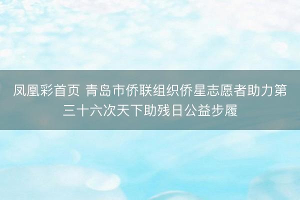 凤凰彩首页 青岛市侨联组织侨星志愿者助力第三十六次天下助残日公益步履
