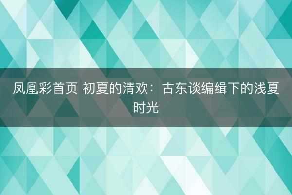 凤凰彩首页 初夏的清欢：古东谈编缉下的浅夏时光