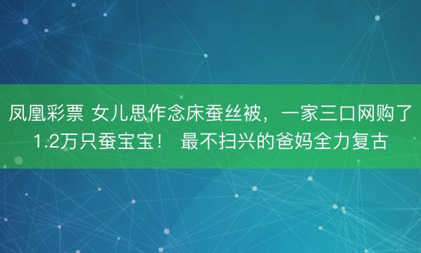凤凰彩票 女儿思作念床蚕丝被，一家三口网购了1.2万只蚕宝宝！ 最不扫兴的爸妈全力复古