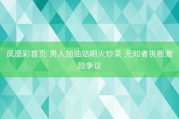 凤凰彩首页 男人加油站明火炒菜 无知者丧胆激励争议