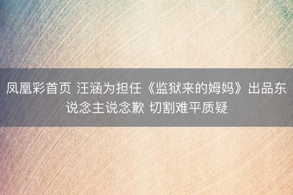 凤凰彩首页 汪涵为担任《监狱来的姆妈》出品东说念主说念歉 切割难平质疑