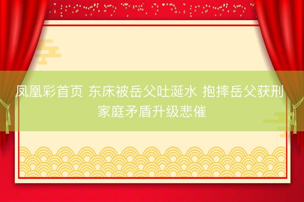凤凰彩首页 东床被岳父吐涎水 抱摔岳父获刑 家庭矛盾升级悲催