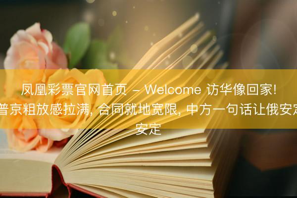 凤凰彩票官网首页 - Welcome 访华像回家! 普京粗放感拉满， 合同就地宽限， 中方一句话让俄安定