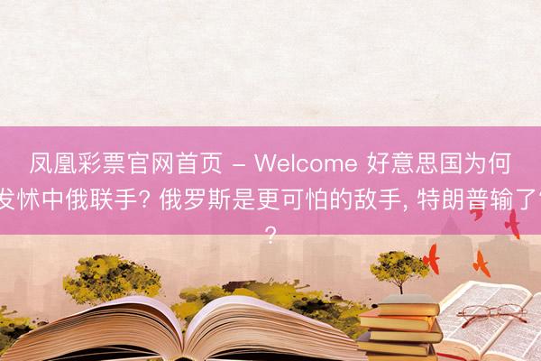 凤凰彩票官网首页 - Welcome 好意思国为何发怵中俄联手? 俄罗斯是更可怕的敌手， 特朗普输了?
