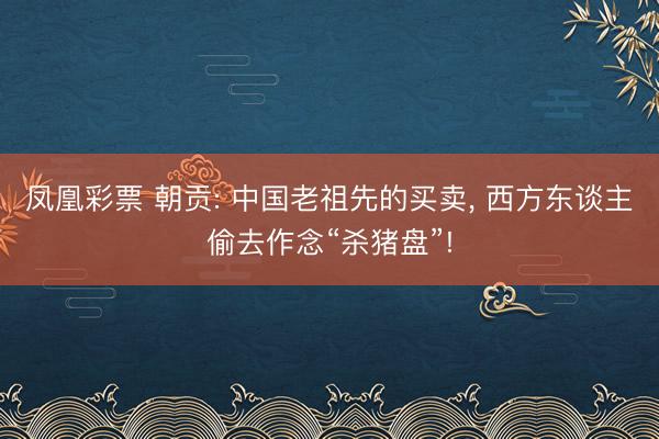 凤凰彩票 朝贡: 中国老祖先的买卖， 西方东谈主偷去作念“杀猪盘”!