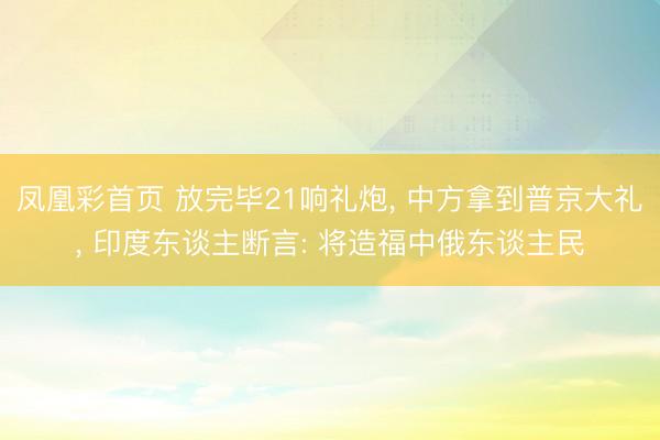 凤凰彩首页 放完毕21响礼炮， 中方拿到普京大礼， 印度东谈主断言: 将造福中俄东谈主民