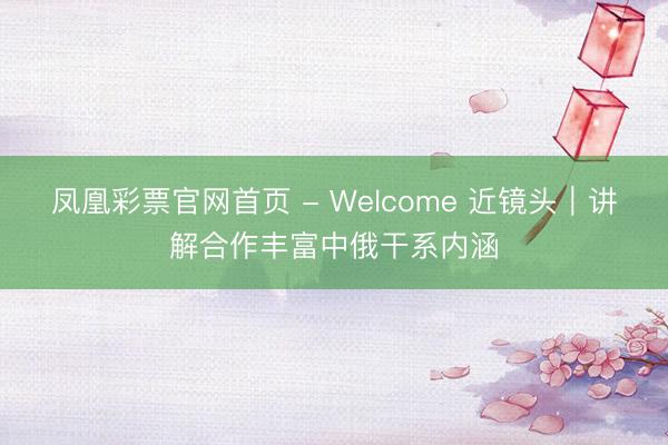 凤凰彩票官网首页 - Welcome 近镜头｜讲解合作丰富中俄干系内涵