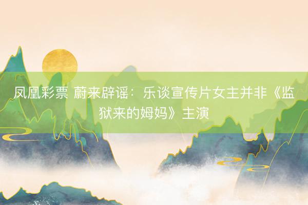 凤凰彩票 蔚来辟谣：乐谈宣传片女主并非《监狱来的姆妈》主演
