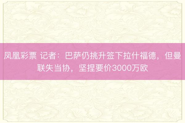 凤凰彩票 记者:巴萨仍挑升签下拉什福德,但曼联失当协,坚捏要价3000万欧