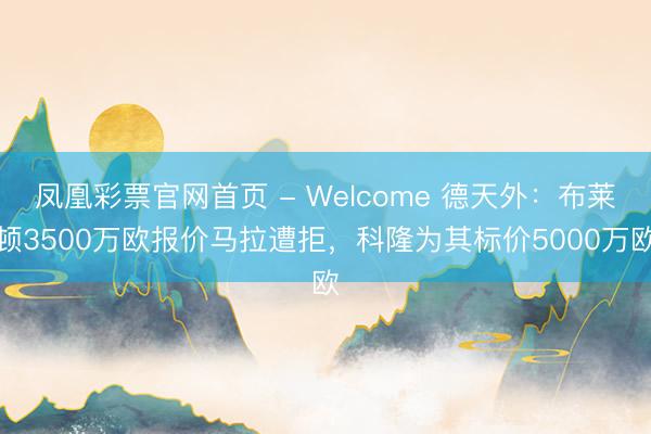 凤凰彩票官网首页 - Welcome 德天外：布莱顿3500万欧报价马拉遭拒，科隆为其标价5000万欧