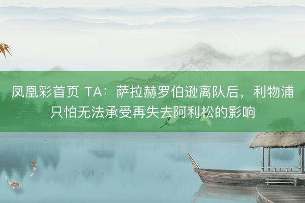 凤凰彩首页 TA：萨拉赫罗伯逊离队后，利物浦只怕无法承受再失去阿利松的影响
